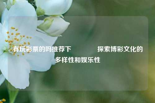 有玩彩票的吗推荐下🥉探索博彩文化的多样性和娱乐性