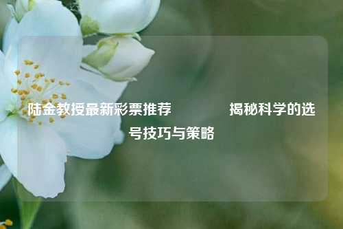 陆金教授最新彩票推荐🌈揭秘科学的选号技巧与策略