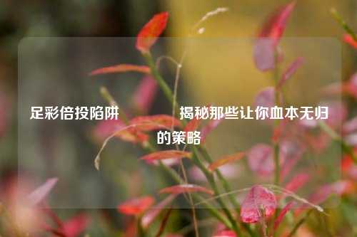 足彩倍投陷阱🥇揭秘那些让你血本无归的策略