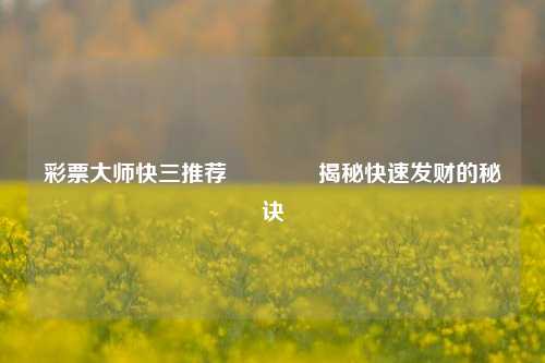 彩票大师快三推荐🏅揭秘快速发财的秘诀