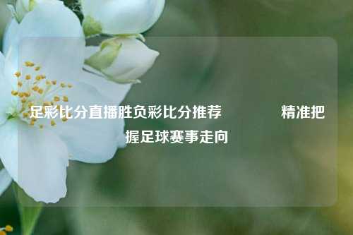 足彩比分直播胜负彩比分推荐🌈精准把握足球赛事走向