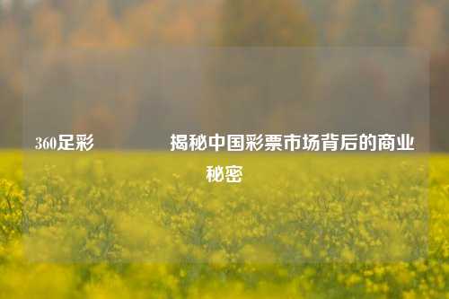 360足彩🥇揭秘中国彩票市场背后的商业秘密