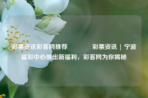 彩票资讯彩客网推荐👉彩票资讯 | 宁波福彩中心推出新福利，彩客网为你揭秘