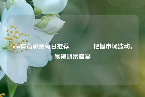 nba体育彩票每日推荐🥈把握市场波动，赢得财富盛宴
