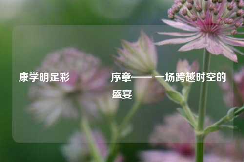 康学明足彩👈序章—— 一场跨越时空的盛宴