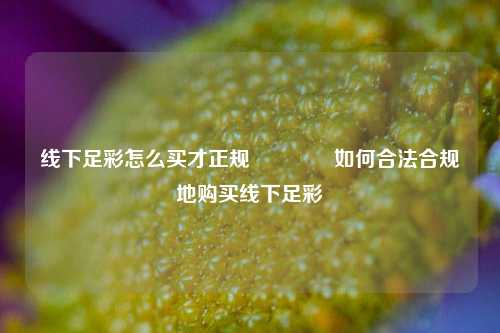线下足彩怎么买才正规👍如何合法合规地购买线下足彩