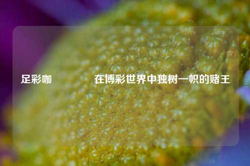 足彩咖🏅在博彩世界中独树一帜的赌王