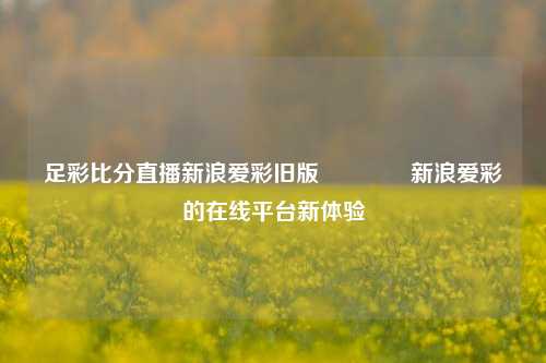 足彩比分直播新浪爱彩旧版🌈新浪爱彩的在线平台新体验
