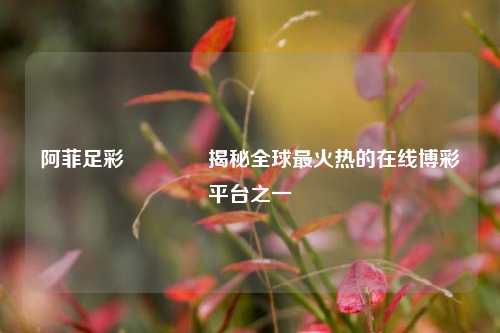 阿菲足彩👈揭秘全球最火热的在线博彩平台之一