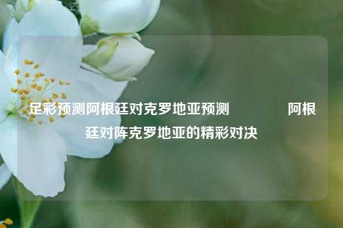 足彩预测阿根廷对克罗地亚预测🌈阿根廷对阵克罗地亚的精彩对决