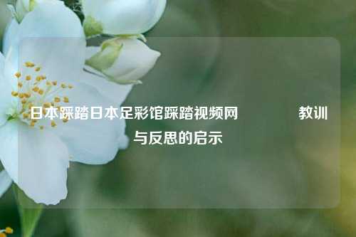 日本踩踏日本足彩馆踩踏视频网👈教训与反思的启示