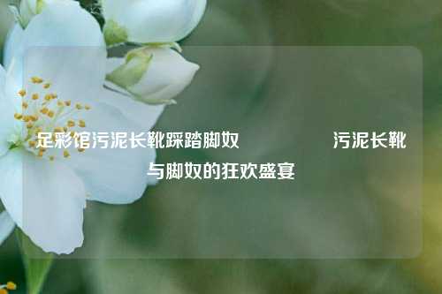 足彩馆污泥长靴踩踏脚奴🎖️污泥长靴与脚奴的狂欢盛宴