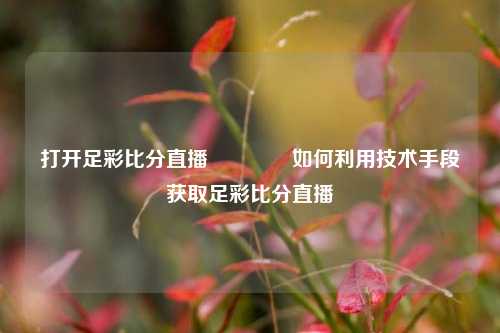 打开足彩比分直播👉如何利用技术手段获取足彩比分直播