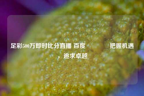 足彩500万即时比分直播 百度👉把握机遇，追求卓越