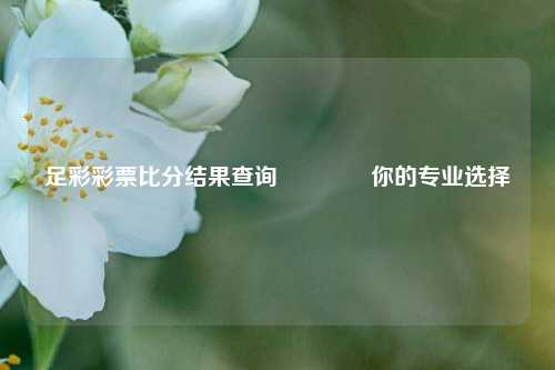 足彩彩票比分结果查询🥈你的专业选择