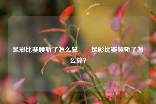 足彩比赛腰斩了怎么算✌️足彩比赛腰斩了怎么算？