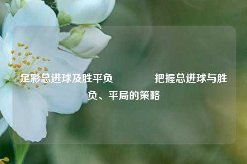 足彩总进球及胜平负🥇把握总进球与胜负、平局的策略
