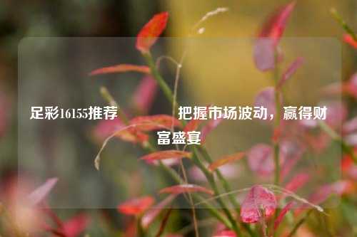 足彩16155推荐🥇把握市场波动，赢得财富盛宴