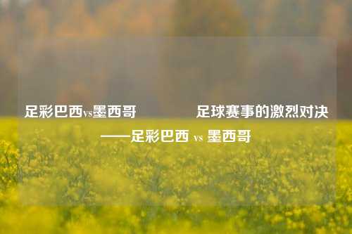 足彩巴西vs墨西哥👍足球赛事的激烈对决——足彩巴西 vs 墨西哥