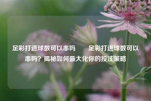 足彩打进球数可以串吗✌️足彩打进球数可以串吗？揭秘如何最大化你的投注策略