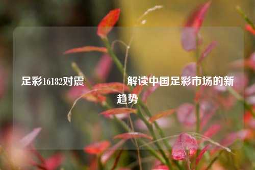 足彩16182对震👍解读中国足彩市场的新趋势