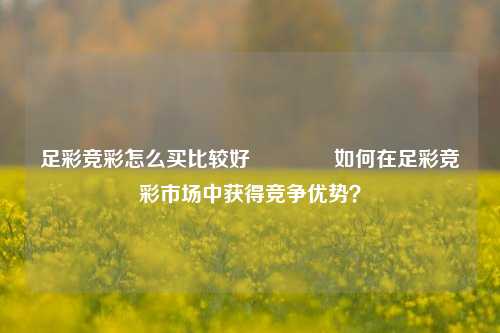 足彩竞彩怎么买比较好🥈如何在足彩竞彩市场中获得竞争优势？