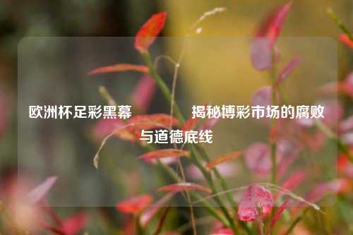 欧洲杯足彩黑幕🥇揭秘博彩市场的腐败与道德底线