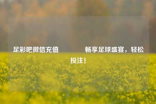 足彩吧微信充值🥇畅享足球盛宴，轻松投注！