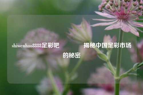 shiwenhao8888足彩吧🥈揭秘中国足彩市场的秘密