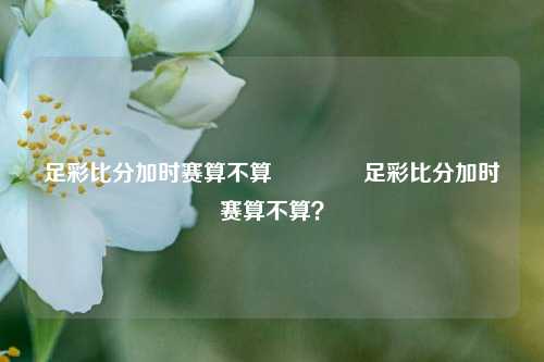 足彩比分加时赛算不算🥇足彩比分加时赛算不算？