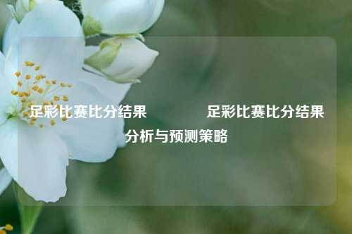 足彩比赛比分结果👈足彩比赛比分结果分析与预测策略
