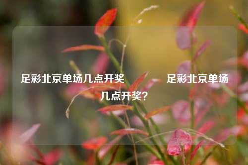足彩北京单场几点开奖🏆足彩北京单场几点开奖？