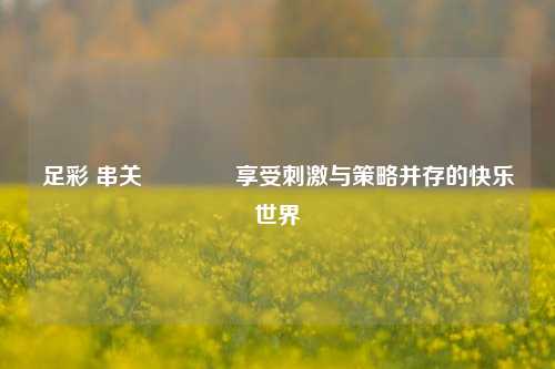 足彩 串关🏆享受刺激与策略并存的快乐世界