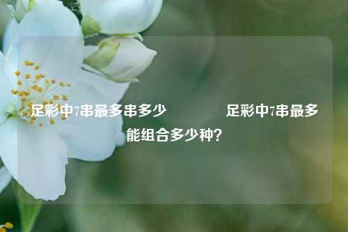 足彩中7串最多串多少🥉足彩中7串最多能组合多少种？