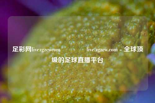足彩网livezgzcwcom👍live.zgzcw.com - 全球顶级的足球直播平台
