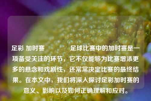 足彩 加时赛🏆足球比赛中的加时赛是一项备受关注的环节，它不仅能够为比赛增添更多的悬念和戏剧性，还常常决定比赛的最终结果。在本文中，我们将深入探讨足彩加时赛的意义、影响以及如何正确理解和应对。