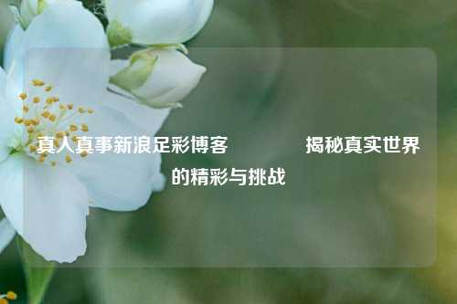 真人真事新浪足彩博客🥈揭秘真实世界的精彩与挑战