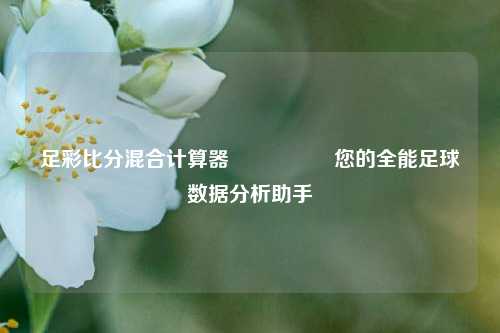 足彩比分混合计算器🎖️您的全能足球数据分析助手