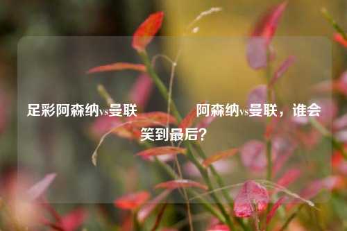 足彩阿森纳vs曼联🥈阿森纳vs曼联，谁会笑到最后？