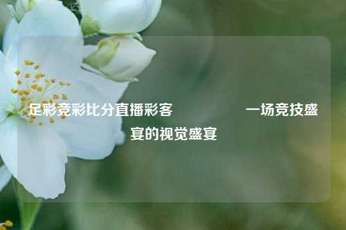 足彩竞彩比分直播彩客🎖️一场竞技盛宴的视觉盛宴