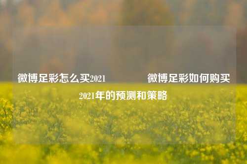 微博足彩怎么买2021🥉微博足彩如何购买2021年的预测和策略