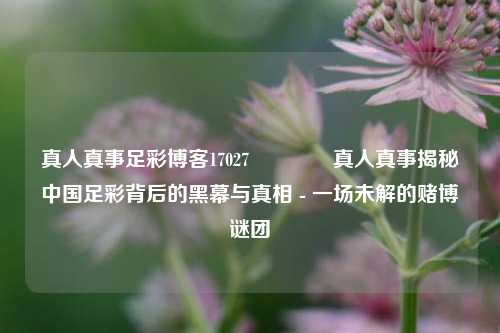 真人真事足彩博客17027👈真人真事揭秘中国足彩背后的黑幕与真相 - 一场未解的赌博谜团