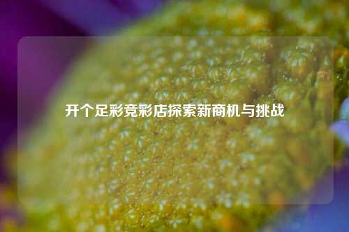 开个足彩竞彩店探索新商机与挑战