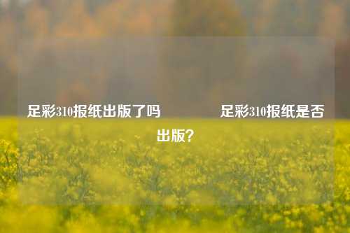 足彩310报纸出版了吗👉足彩310报纸是否出版？
