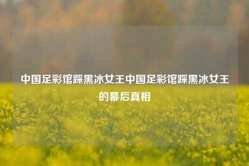 中国足彩馆踩黑冰女王中国足彩馆踩黑冰女王的幕后真相