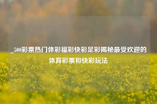 _500彩票热门体彩福彩快彩足彩揭秘最受欢迎的体育彩票和快彩玩法