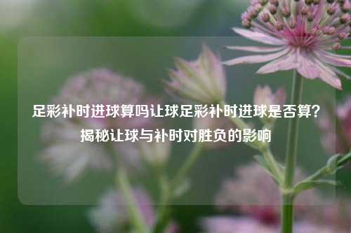 足彩补时进球算吗让球足彩补时进球是否算？揭秘让球与补时对胜负的影响