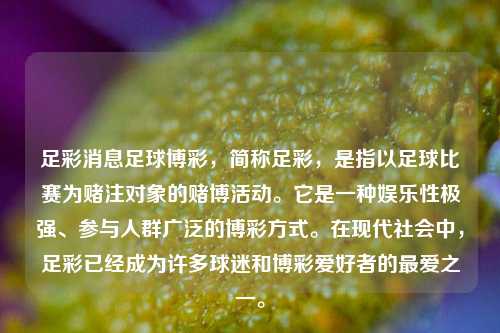 足彩消息足球博彩，简称足彩，是指以足球比赛为赌注对象的赌博活动。它是一种娱乐性极强、参与人群广泛的博彩方式。在现代社会中，足彩已经成为许多球迷和博彩爱好者的最爱之一。