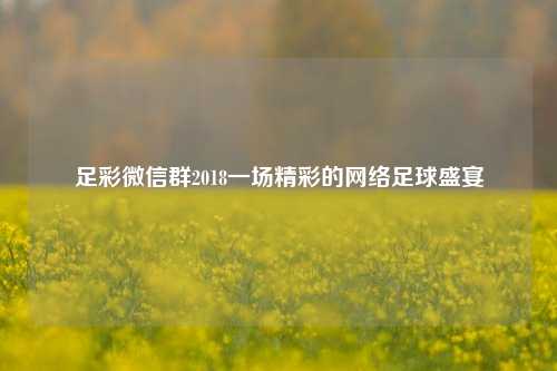 足彩微信群2018一场精彩的网络足球盛宴