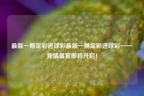 最新一期足彩进球彩最新一期足彩进球彩——竞猜盛宴即将开启！